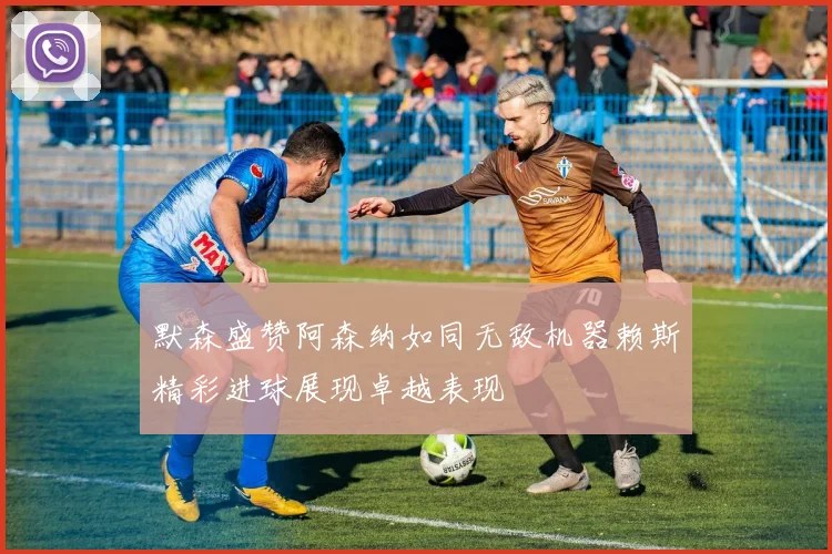 默森盛赞阿森纳如同无敌机器赖斯精彩进球展现卓越表现