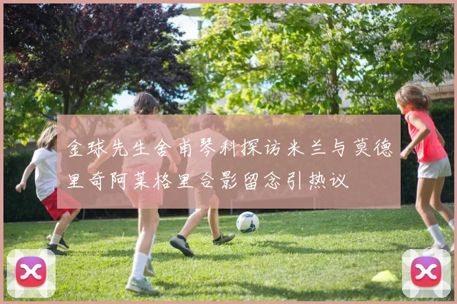 金球先生舍甫琴科探访米兰与莫德里奇阿莱格里合影留念引热议