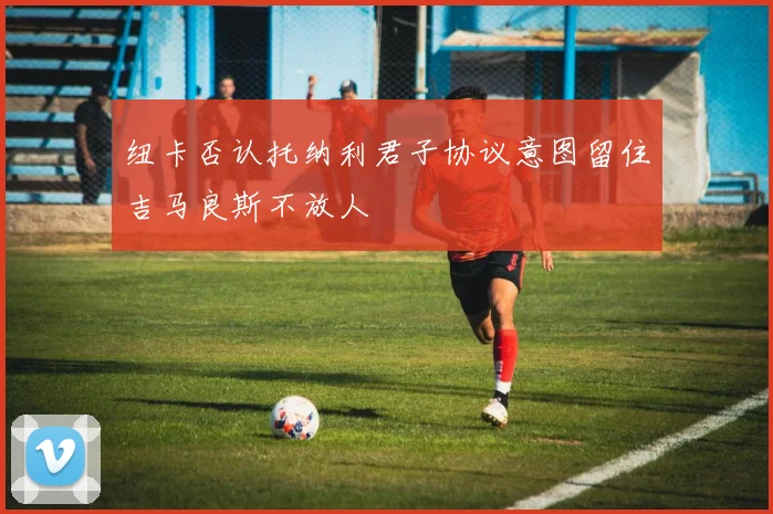 纽卡否认托纳利君子协议意图留住吉马良斯不放人