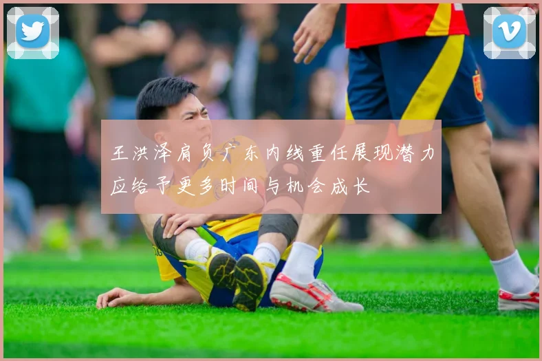 王洪泽肩负广东内线重任展现潜力应给予更多时间与机会成长