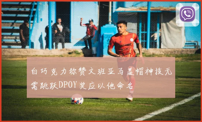 白巧克力称赞文班亚马盖帽神技无需跳跃DPOY奖应以他命名